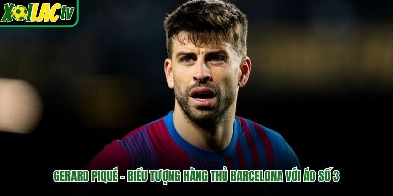 Gerard Piqué – Biểu Tượng Hàng Thủ Barcelona Với Áo Số 3